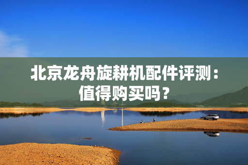 北京龙舟旋耕机配件评测：值得购买吗？