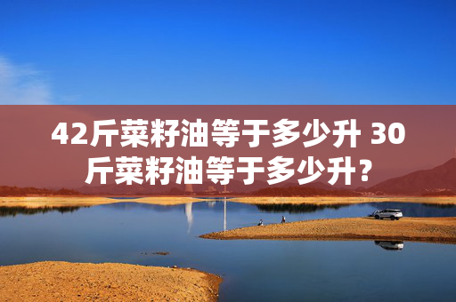 42斤菜籽油等于多少升 30斤菜籽油等于多少升？