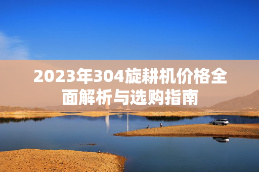 2023年304旋耕机价格全面解析与选购指南