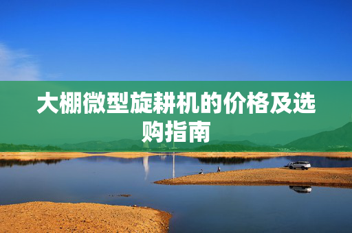 大棚微型旋耕机的价格及选购指南