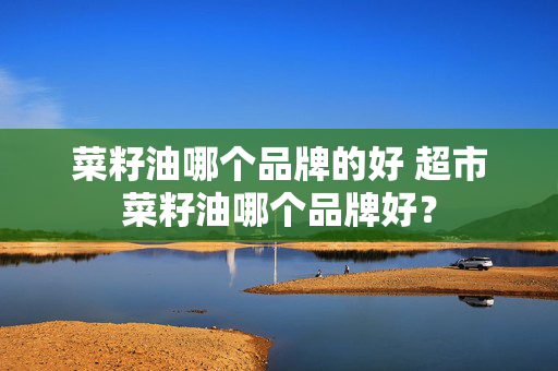 菜籽油哪个品牌的好 超市菜籽油哪个品牌好？