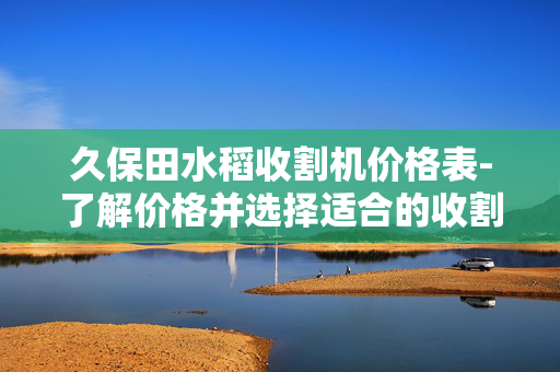 久保田水稻收割机价格表-了解价格并选择适合的收割机