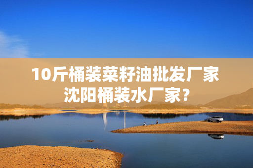 10斤桶装菜籽油批发厂家 沈阳桶装水厂家？