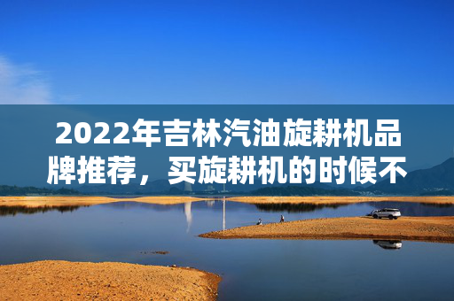 2022年吉林汽油旋耕机品牌推荐，买旋耕机的时候不要错过这些品牌
