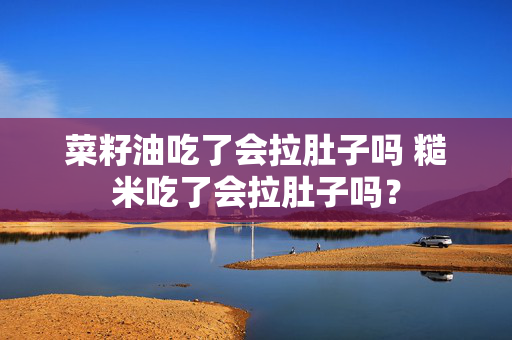 菜籽油吃了会拉肚子吗 糙米吃了会拉肚子吗？