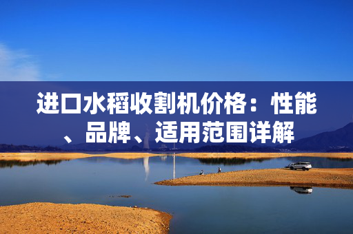 进口水稻收割机价格：性能、品牌、适用范围详解