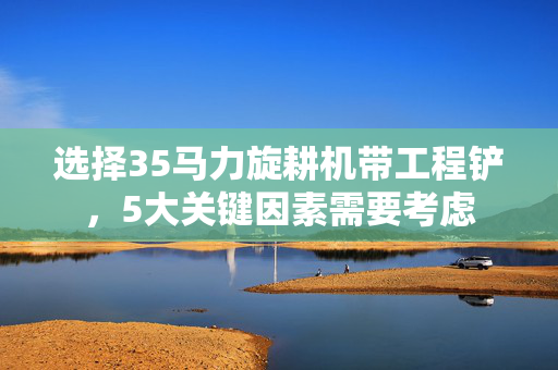 选择35马力旋耕机带工程铲，5大关键因素需要考虑