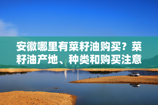 安徽哪里有菜籽油购买？菜籽油产地、种类和购买注意事项