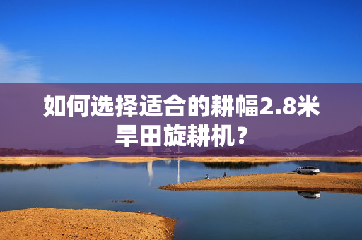 如何选择适合的耕幅2.8米旱田旋耕机？