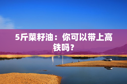 5斤菜籽油：你可以带上高铁吗？