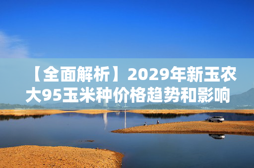 【全面解析】2029年新玉农大95玉米种价格趋势和影响因素