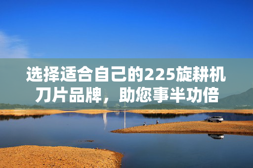选择适合自己的225旋耕机刀片品牌，助您事半功倍