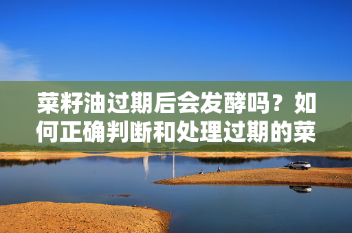 菜籽油过期后会发酵吗？如何正确判断和处理过期的菜籽油？
