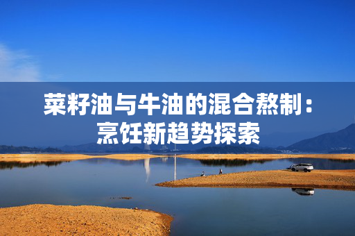 菜籽油与牛油的混合熬制：烹饪新趋势探索