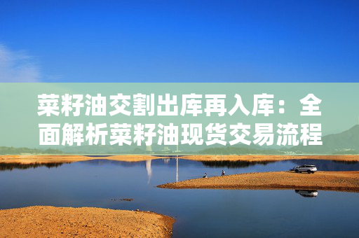 菜籽油交割出库再入库：全面解析菜籽油现货交易流程