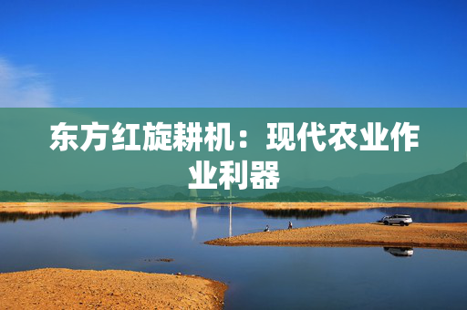 东方红旋耕机：现代农业作业利器