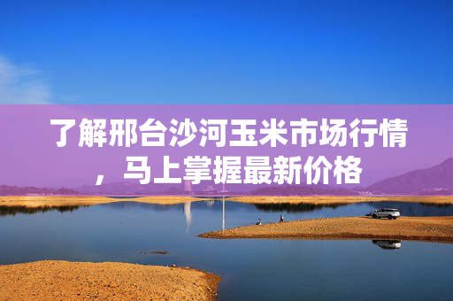 了解邢台沙河玉米市场行情，马上掌握最新价格