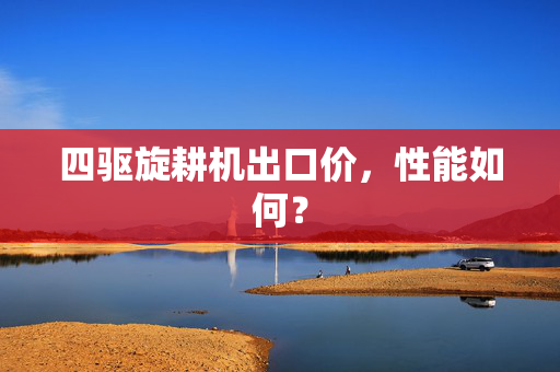 四驱旋耕机出口价，性能如何？