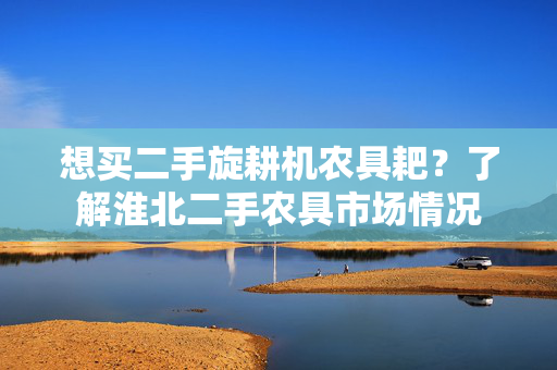 想买二手旋耕机农具耙？了解淮北二手农具市场情况