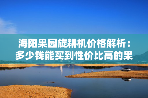 海阳果园旋耕机价格解析：多少钱能买到性价比高的果园旋耕机？