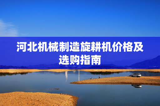 河北机械制造旋耕机价格及选购指南