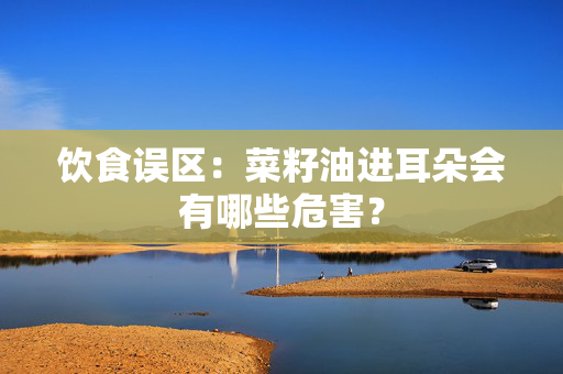 饮食误区：菜籽油进耳朵会有哪些危害？