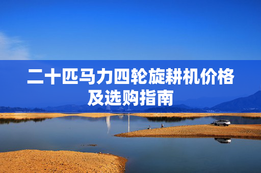 二十匹马力四轮旋耕机价格及选购指南