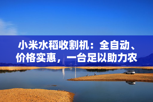 小米水稻收割机：全自动、价格实惠，一台足以助力农业现代化