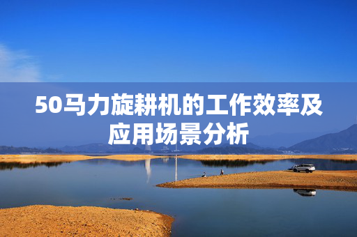 50马力旋耕机的工作效率及应用场景分析