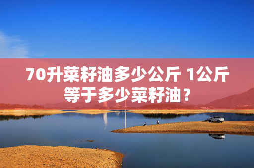 70升菜籽油多少公斤 1公斤等于多少菜籽油？