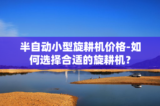 半自动小型旋耕机价格-如何选择合适的旋耕机？