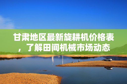 甘肃地区最新旋耕机价格表，了解田间机械市场动态