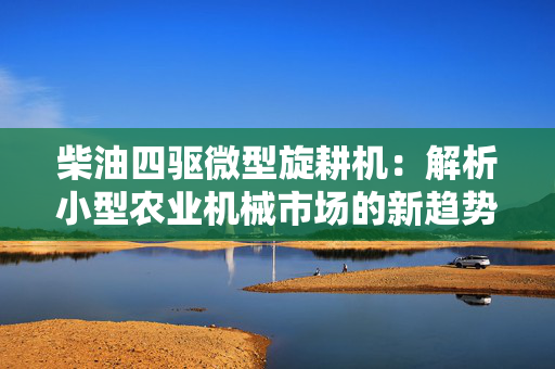 柴油四驱微型旋耕机：解析小型农业机械市场的新趋势