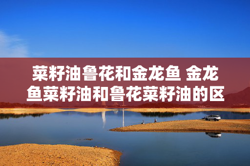 菜籽油鲁花和金龙鱼 金龙鱼菜籽油和鲁花菜籽油的区别？