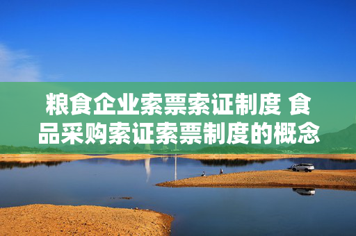 粮食企业索票索证制度 食品采购索证索票制度的概念与意义？