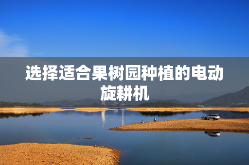 选择适合果树园种植的电动旋耕机