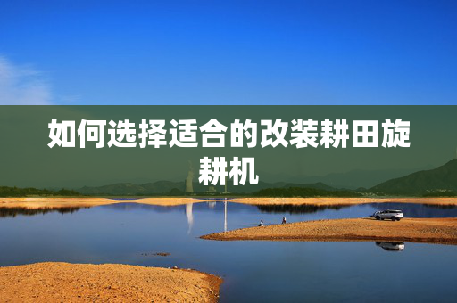 如何选择适合的改装耕田旋耕机
