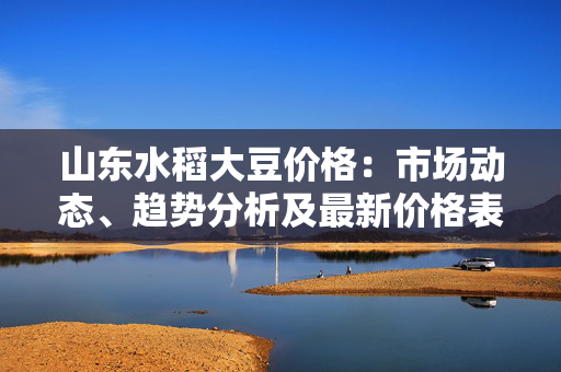 山东水稻大豆价格：市场动态、趋势分析及最新价格表