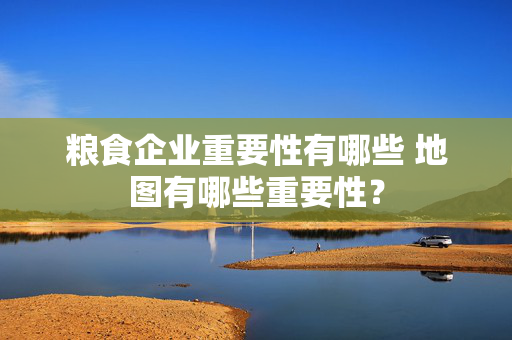 粮食企业重要性有哪些 地图有哪些重要性？