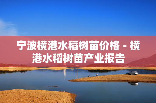 宁波横港水稻树苗价格 - 横港水稻树苗产业报告