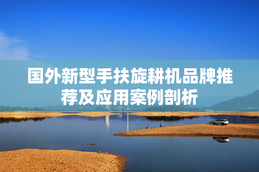 国外新型手扶旋耕机品牌推荐及应用案例剖析