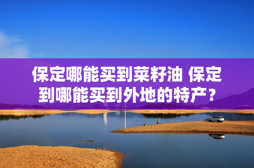 保定哪能买到菜籽油 保定到哪能买到外地的特产？