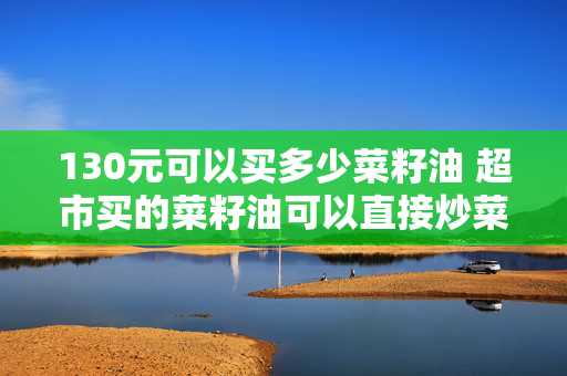 130元可以买多少菜籽油 超市买的菜籽油可以直接炒菜吗？
