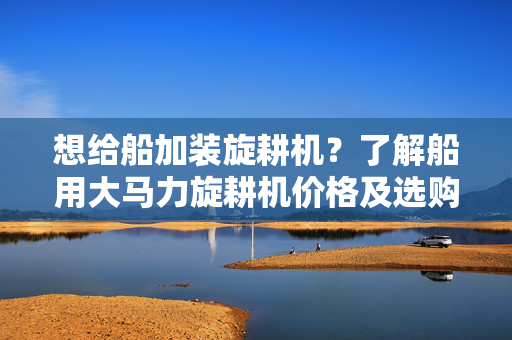 想给船加装旋耕机？了解船用大马力旋耕机价格及选购技巧