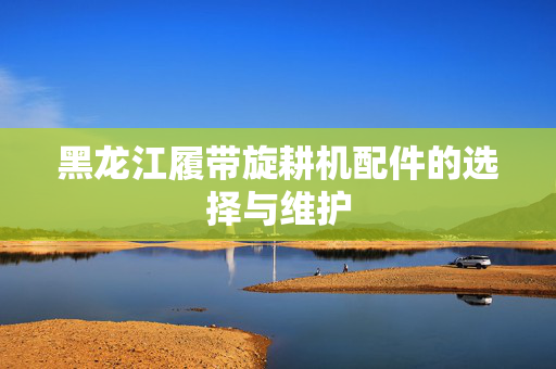 黑龙江履带旋耕机配件的选择与维护