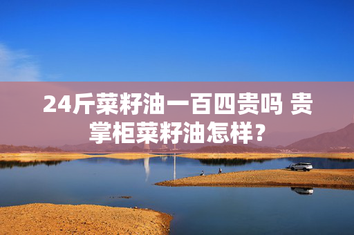 24斤菜籽油一百四贵吗 贵掌柜菜籽油怎样？
