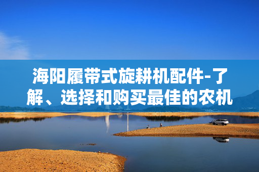 海阳履带式旋耕机配件-了解、选择和购买最佳的农机配件