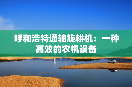 呼和浩特通轴旋耕机：一种高效的农机设备
