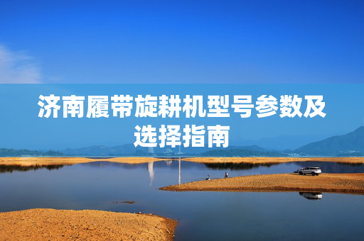 济南履带旋耕机型号参数及选择指南