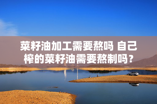菜籽油加工需要熬吗 自己榨的菜籽油需要熬制吗？